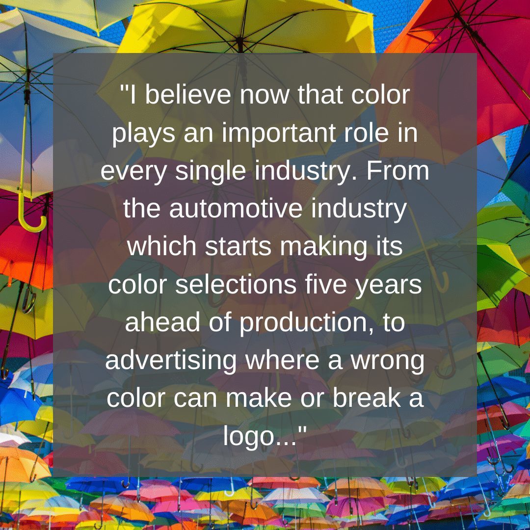 Ich glaube inzwischen, dass Farbe in jeder einzelnen Branche eine wichtige Rolle spielt. Von der Automobilindustrie, die ihre Farbauswahl fünf Jahre vor der Produktion trifft, über die Werbung, wo eine falsche Farbe ein Logo ausmachen oder zerstören kann, bis hin zur Innenarchitektur, wo ein falscher Gelbton in einem Raum bei den Besuchern ein Gefühl der Übelkeit auslöst.