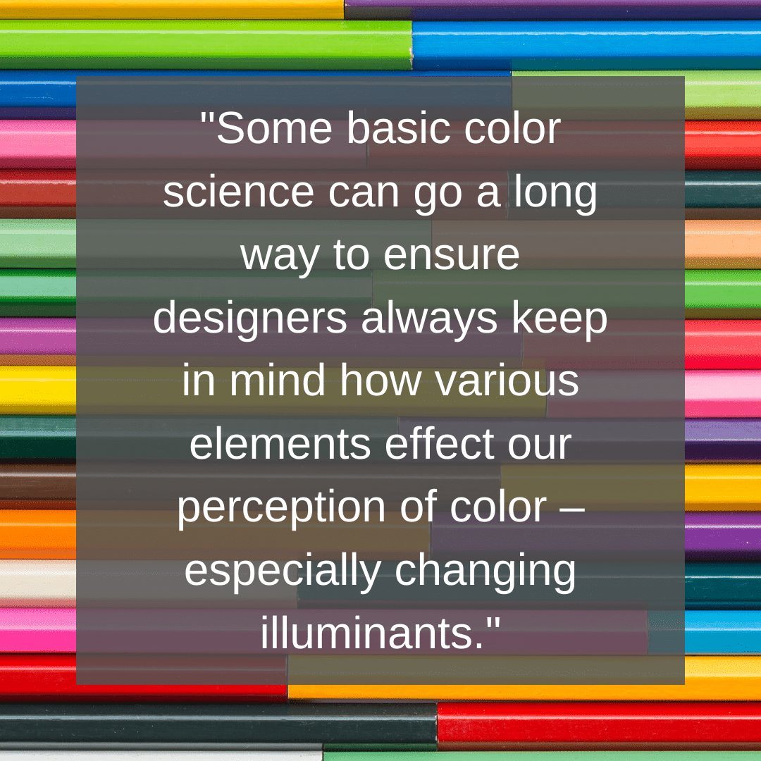 Quelques notions de base de la science des couleurs peuvent contribuer à ce que les concepteurs gardent toujours à l'esprit la manière dont les divers éléments influencent notre perception des couleurs - en particulier les changements d'illuminants.